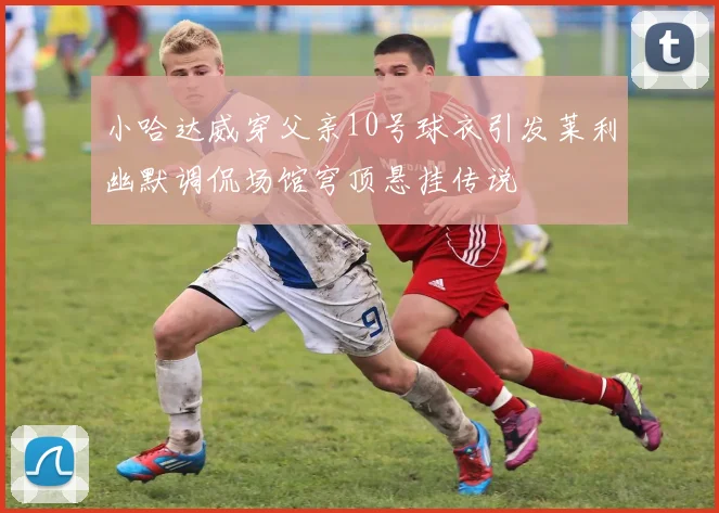 小哈达威穿父亲10号球衣引发莱利幽默调侃场馆穹顶悬挂传说
