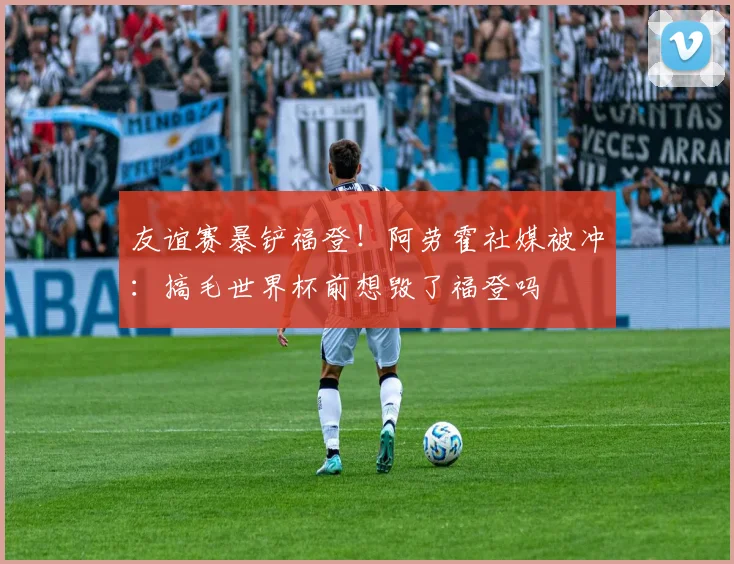 友谊赛暴铲福登！阿劳霍社媒被冲：搞毛世界杯前想毁了福登吗