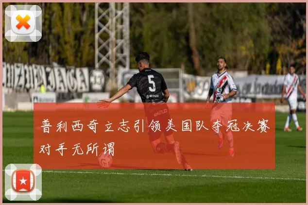 普利西奇立志引领美国队夺冠决赛对手无所谓
