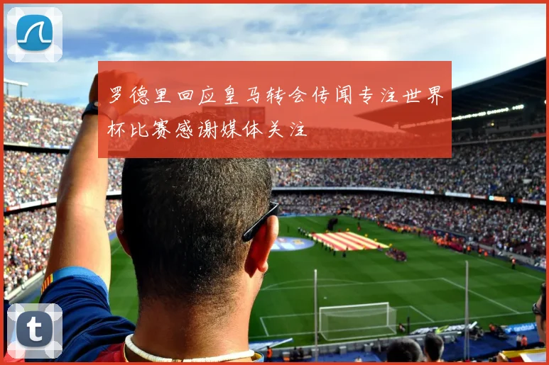 罗德里回应皇马转会传闻专注世界杯比赛感谢媒体关注