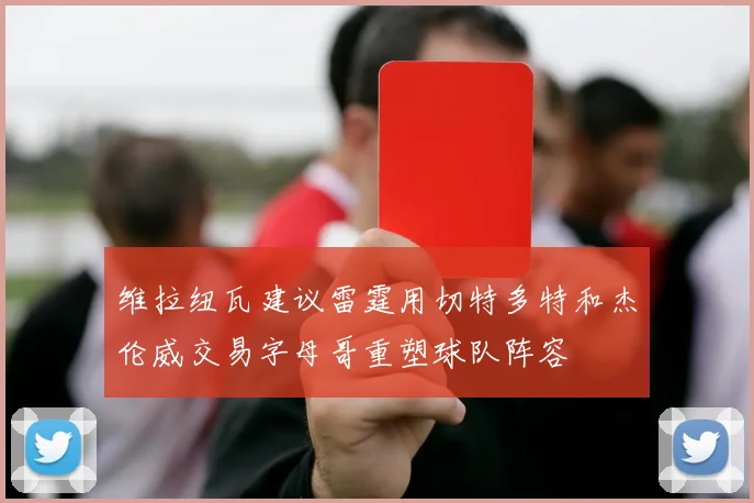 维拉纽瓦建议雷霆用切特多特和杰伦威交易字母哥重塑球队阵容