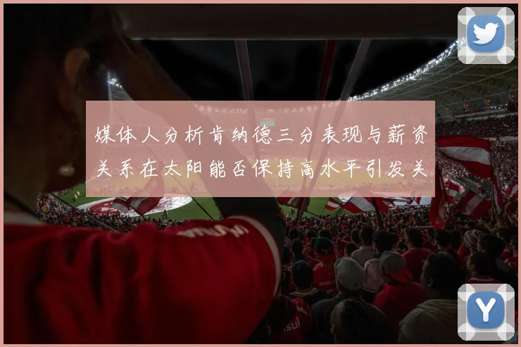 媒体人分析肯纳德三分表现与薪资关系在太阳能否保持高水平引发关注