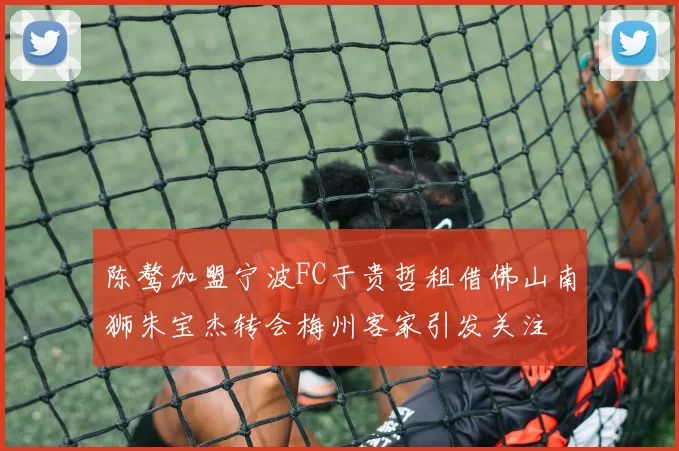 陈骜加盟宁波FC于贵哲租借佛山南狮朱宝杰转会梅州客家引发关注