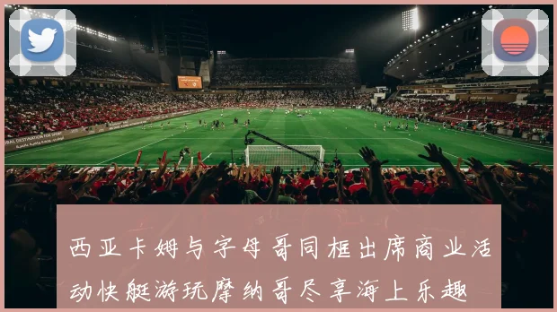 西亚卡姆与字母哥同框出席商业活动快艇游玩摩纳哥尽享海上乐趣