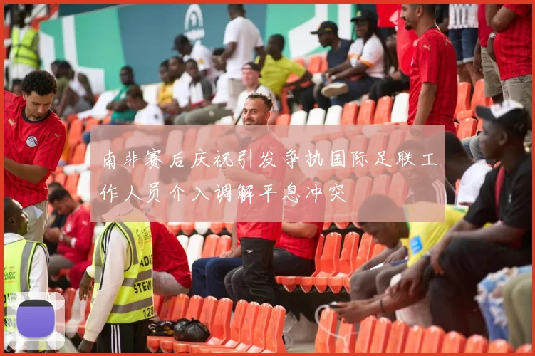 南非赛后庆祝引发争执国际足联工作人员介入调解平息冲突