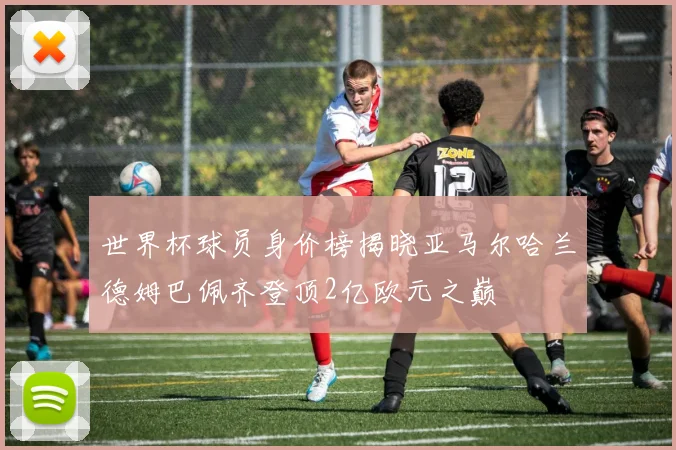世界杯球员身价榜揭晓亚马尔哈兰德姆巴佩齐登顶2亿欧元之巅