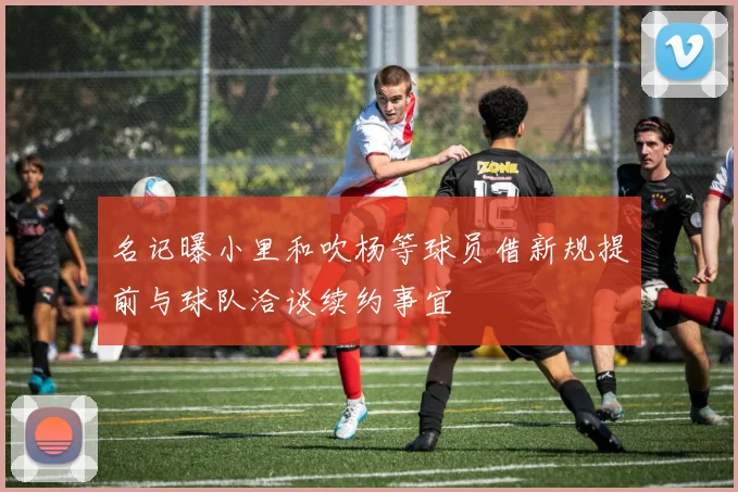 名记曝小里和吹杨等球员借新规提前与球队洽谈续约事宜