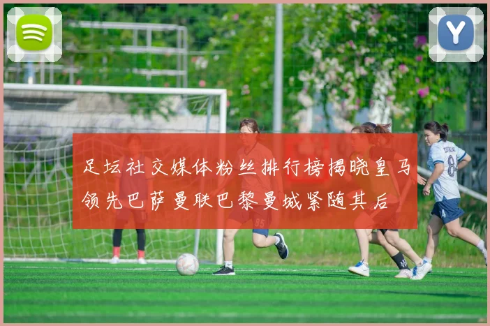 足坛社交媒体粉丝排行榜揭晓皇马领先巴萨曼联巴黎曼城紧随其后