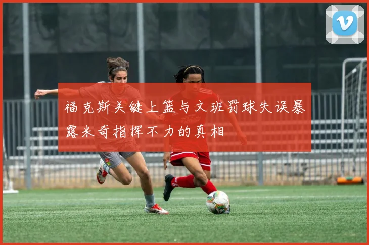 福克斯关键上篮与文班罚球失误暴露米奇指挥不力的真相