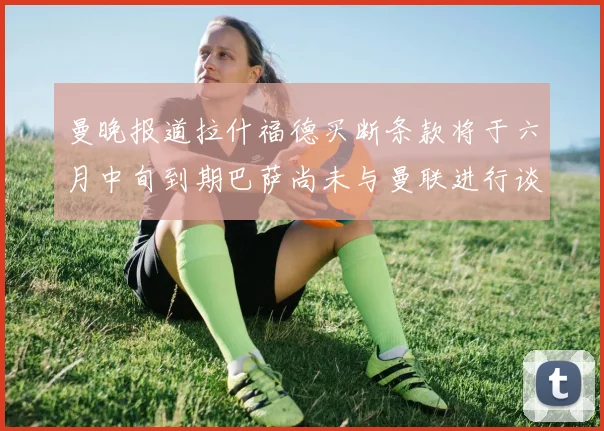 曼晚报道拉什福德买断条款将于六月中旬到期巴萨尚未与曼联进行谈判