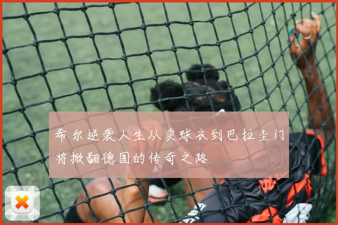 希尔逆袭人生从卖球衣到巴拉圭门将掀翻德国的传奇之路