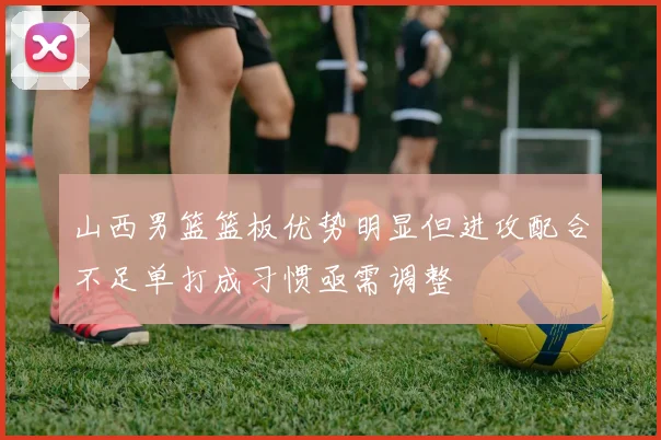 山西男篮篮板优势明显但进攻配合不足单打成习惯亟需调整
