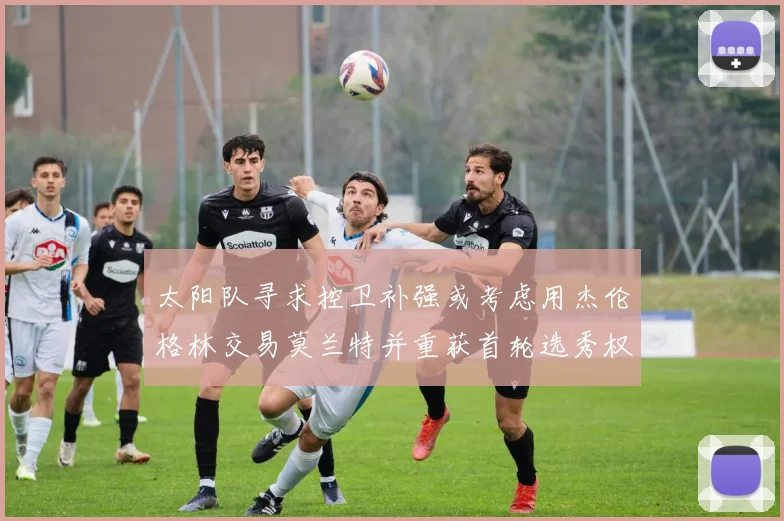 太阳队寻求控卫补强或考虑用杰伦格林交易莫兰特并重获首轮选秀权
