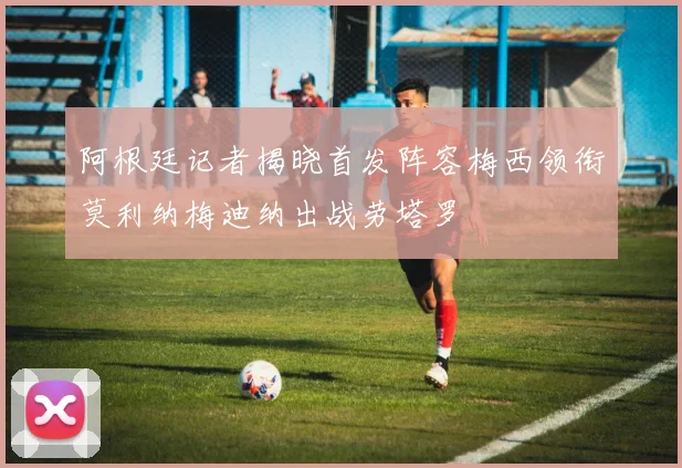 阿根廷记者揭晓首发阵容梅西领衔莫利纳梅迪纳出战劳塔罗