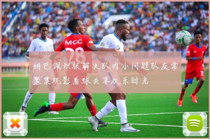 姆巴佩积极解决队内小问题队友常聚集观影看球共享欢乐时光