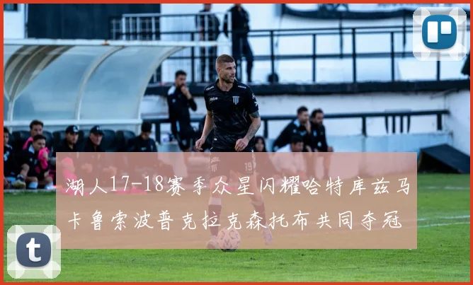 湖人17-18赛季众星闪耀哈特库兹马卡鲁索波普克拉克森托布共同夺冠的辉煌时刻