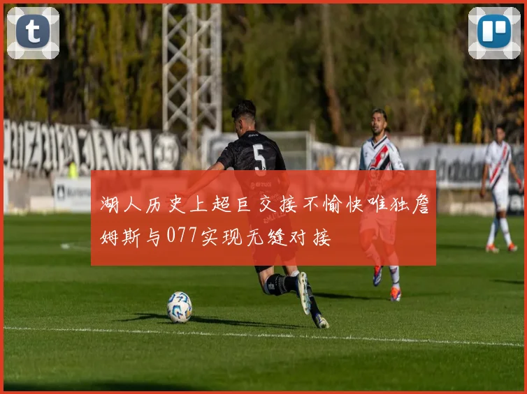 湖人历史上超巨交接不愉快唯独詹姆斯与077实现无缝对接