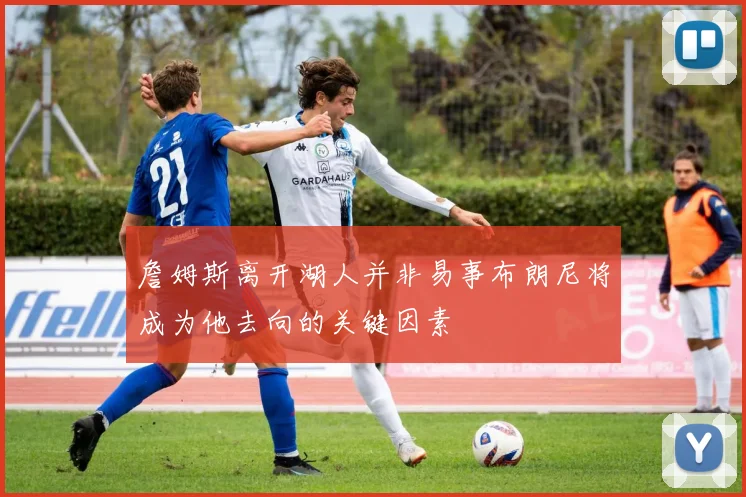 詹姆斯离开湖人并非易事布朗尼将成为他去向的关键因素