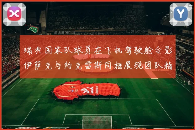 瑞典国家队球员在飞机驾驶舱合影伊萨克与约克雷斯同框展现团队精神