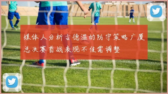 媒体人分析古德温的防守策略广厦总决赛首战表现不佳需调整
