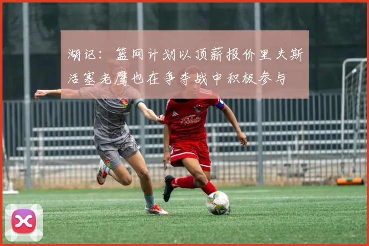 湖记：篮网计划以顶薪报价里夫斯活塞老鹰也在争夺战中积极参与