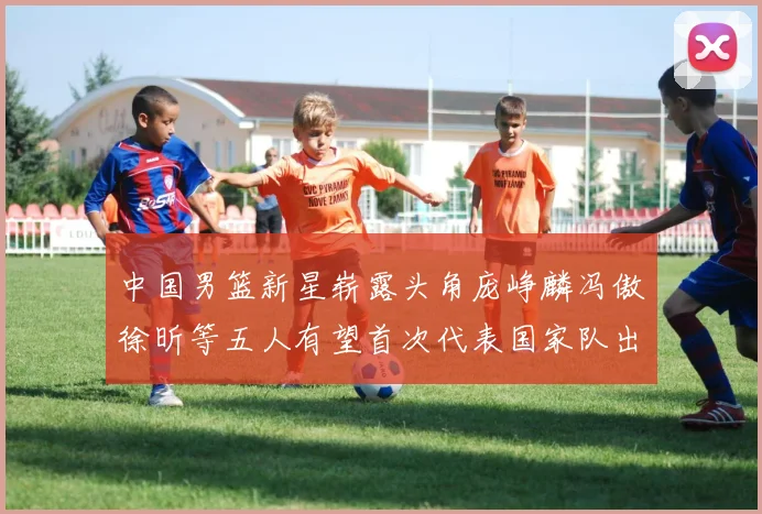 中国男篮新星崭露头角庞峥麟冯傲徐昕等五人有望首次代表国家队出战