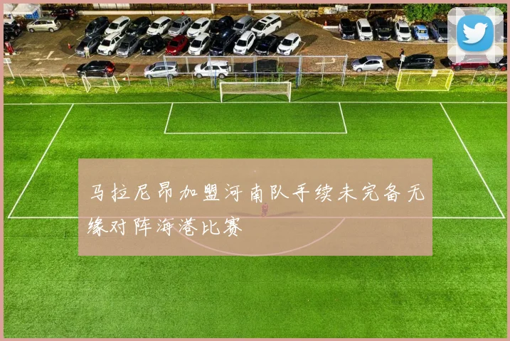 马拉尼昂加盟河南队手续未完备无缘对阵海港比赛